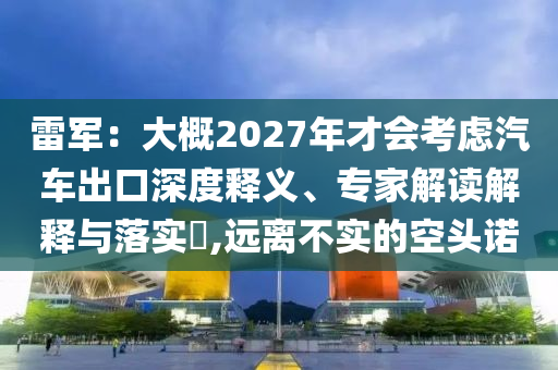 雷軍：大概2027年才會(huì)考慮汽車出口深度釋義、專家解讀解釋與落實(shí)?,遠(yuǎn)離不實(shí)的空頭諾