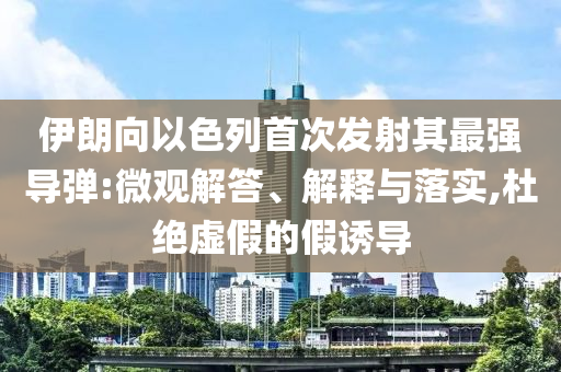 伊朗向以色列首次發(fā)射其最強導(dǎo)彈:微觀解答、解釋與落實,杜絕虛假的假誘導(dǎo)