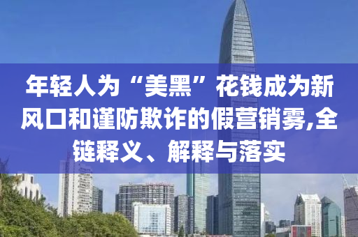 年輕人為“美黑”花錢成為新風(fēng)口和謹防欺詐的假營銷霧,全鏈釋義、解釋與落實