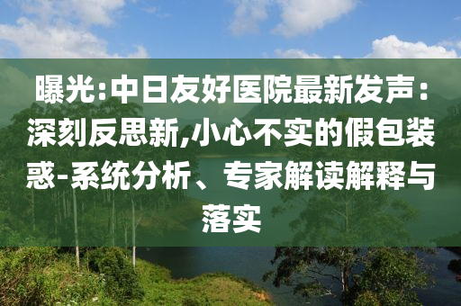 曝光:中日友好醫(yī)院最新發(fā)聲：深刻反思新,小心不實(shí)的假包裝惑-系統(tǒng)分析、專家解讀解釋與落實(shí)