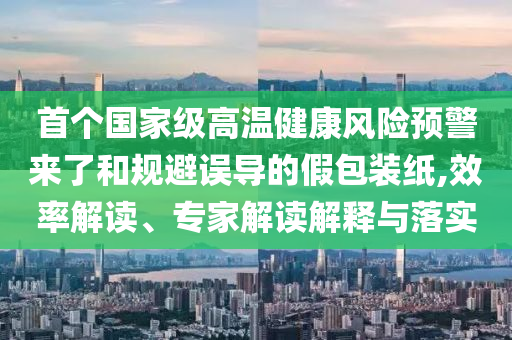 首個(gè)國(guó)家級(jí)高溫健康風(fēng)險(xiǎn)預(yù)警來(lái)了和規(guī)避誤導(dǎo)的假包裝紙,效率解讀、專家解讀解釋與落實(shí)