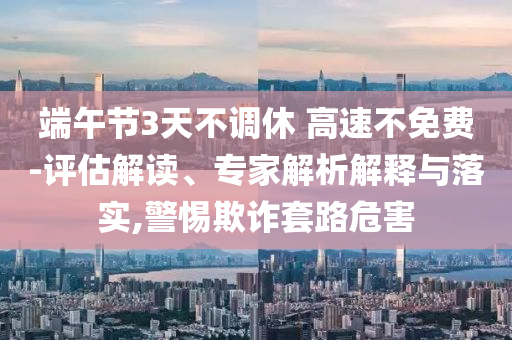 端午節(jié)3天不調(diào)休 高速不免費(fèi)-評(píng)估解讀、專家解析解釋與落實(shí),警惕欺詐套路危害