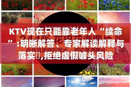 KTV現(xiàn)在只能靠老年人“續(xù)命”:明晰解答、專家解讀解釋與落實?,拒絕虛假噱頭風(fēng)險