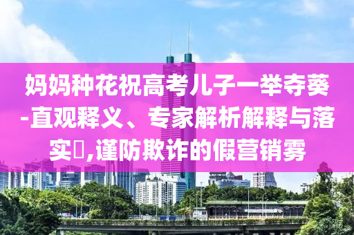 媽媽種花祝高考兒子一舉奪葵-直觀釋義、專家解析解釋與落實(shí)?,謹(jǐn)防欺詐的假營銷霧