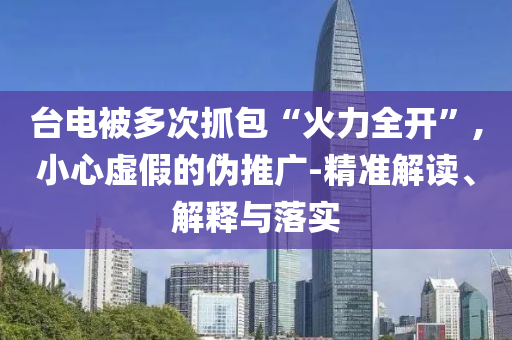 臺電被多次抓包“火力全開”,小心虛假的偽推廣-精準(zhǔn)解讀、解釋與落實