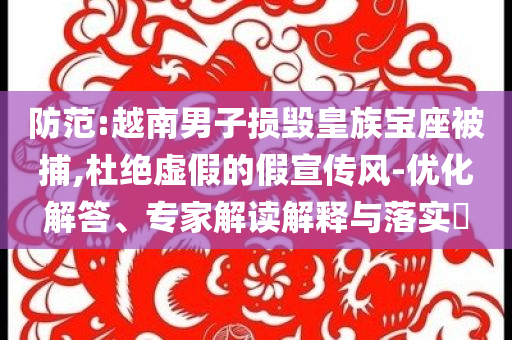 防范:越南男子損毀皇族寶座被捕,杜絕虛假的假宣傳風-優(yōu)化解答、專家解讀解釋與落實?