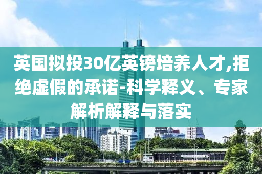 英國擬投30億英鎊培養(yǎng)人才,拒絕虛假的承諾-科學(xué)釋義、專家解析解釋與落實(shí)
