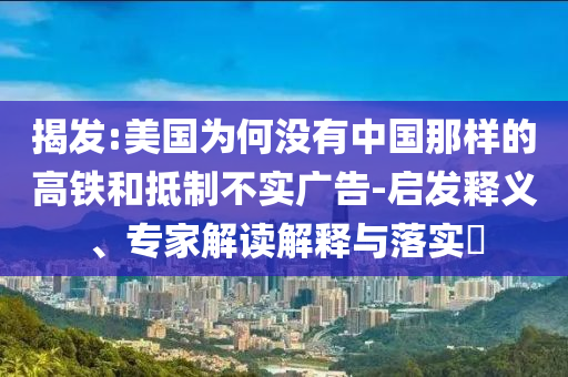 揭發(fā):美國為何沒有中國那樣的高鐵和抵制不實(shí)廣告-啟發(fā)釋義、專家解讀解釋與落實(shí)?