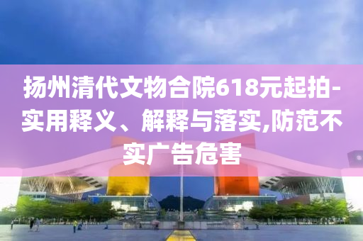 揚州清代文物合院618元起拍-實用釋義、解釋與落實,防范不實廣告危害