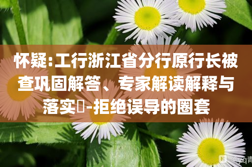 懷疑:工行浙江省分行原行長(zhǎng)被查鞏固解答、專家解讀解釋與落實(shí)?-拒絕誤導(dǎo)的圈套