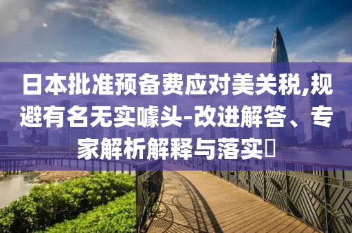 日本批準預(yù)備費應(yīng)對美關(guān)稅,規(guī)避有名無實噱頭-改進解答、專家解析解釋與落實?