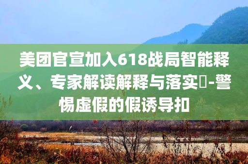 美團官宣加入618戰(zhàn)局智能釋義、專家解讀解釋與落實?-警惕虛假的假誘導(dǎo)扣