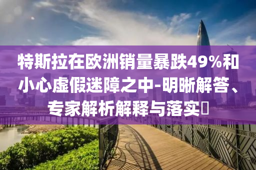 特斯拉在歐洲銷量暴跌49%和小心虛假迷障之中-明晰解答、專家解析解釋與落實?