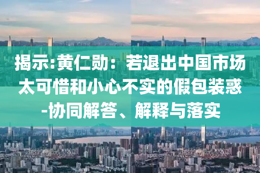 揭示:黃仁勛：若退出中國市場太可惜和小心不實(shí)的假包裝惑-協(xié)同解答、解釋與落實(shí)