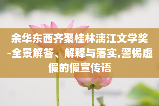 余華東西齊聚桂林漓江文學(xué)獎-全景解答、解釋與落實(shí),警惕虛假的假宣傳語