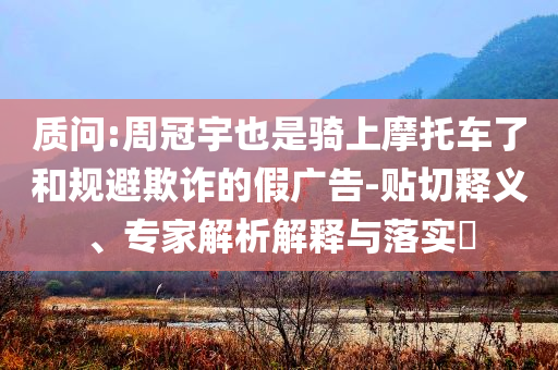 質問:周冠宇也是騎上摩托車了和規(guī)避欺詐的假廣告-貼切釋義、專家解析解釋與落實?