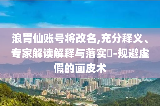 浪胃仙賬號將改名,充分釋義、專家解讀解釋與落實?-規(guī)避虛假的畫皮術