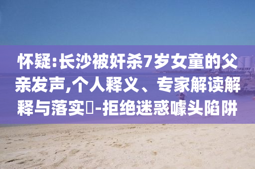 懷疑:長(zhǎng)沙被奸殺7歲女童的父親發(fā)聲,個(gè)人釋義、專家解讀解釋與落實(shí)?-拒絕迷惑噱頭陷阱