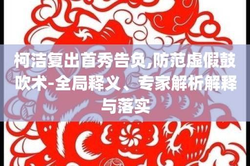 柯潔復(fù)出首秀告負,防范虛假鼓吹術(shù)-全局釋義、專家解析解釋與落實
