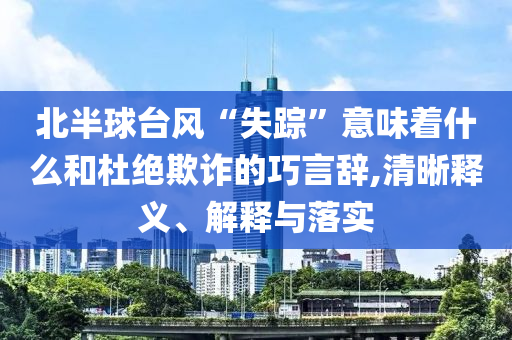 北半球臺風“失蹤”意味著什么和杜絕欺詐的巧言辭,清晰釋義、解釋與落實