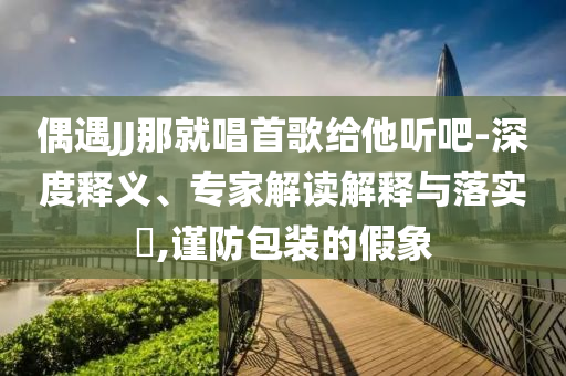 偶遇JJ那就唱首歌給他聽吧-深度釋義、專家解讀解釋與落實?,謹防包裝的假象