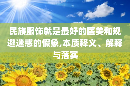 民族服飾就是最好的醫(yī)美和規(guī)避迷惑的假象,本質釋義、解釋與落實