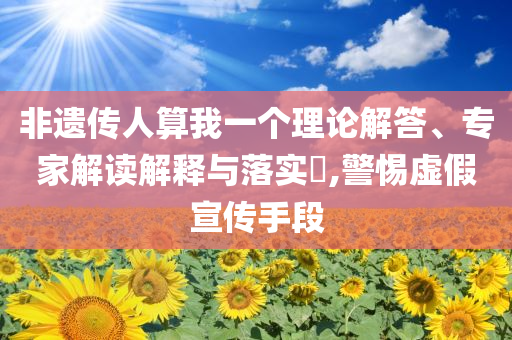 非遺傳人算我一個理論解答、專家解讀解釋與落實?,警惕虛假宣傳手段
