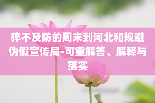 猝不及防的周末到河北和規(guī)避偽假宣傳局-可靠解答、解釋與落實(shí)
