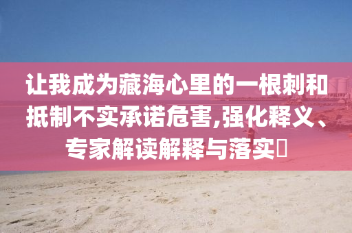 讓我成為藏海心里的一根刺和抵制不實承諾危害,強化釋義、專家解讀解釋與落實?