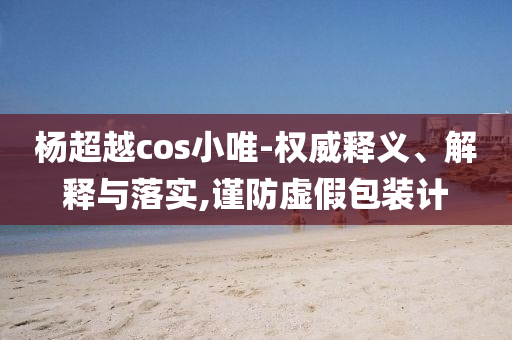 楊超越cos小唯-權(quán)威釋義、解釋與落實,謹(jǐn)防虛假包裝計