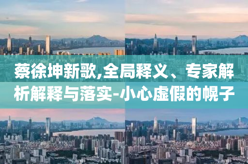 蔡徐坤新歌,全局釋義、專家解析解釋與落實(shí)-小心虛假的幌子