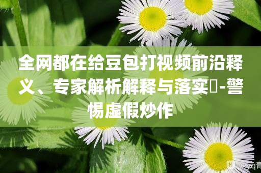 全網(wǎng)都在給豆包打視頻前沿釋義、專家解析解釋與落實(shí)?-警惕虛假炒作