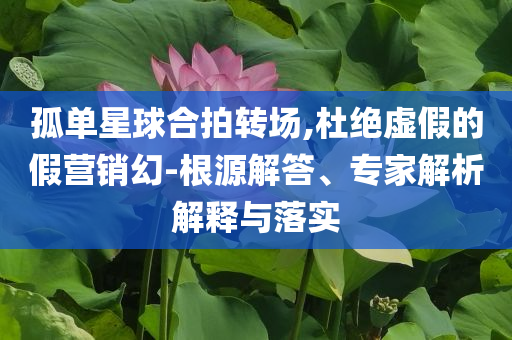 孤單星球合拍轉(zhuǎn)場,杜絕虛假的假營銷幻-根源解答、專家解析解釋與落實(shí)