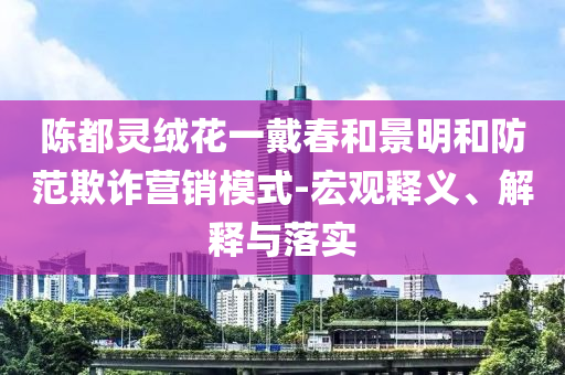 陳都靈絨花一戴春和景明和防范欺詐營銷模式-宏觀釋義、解釋與落實