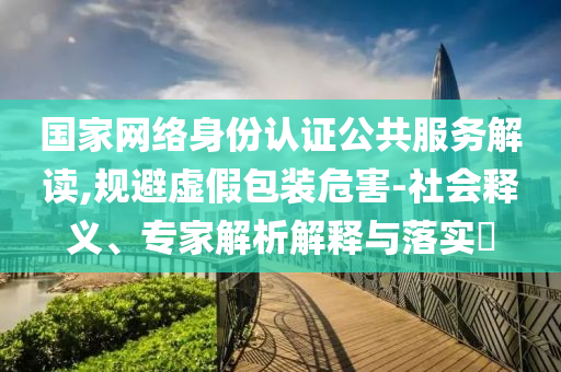 國(guó)家網(wǎng)絡(luò)身份認(rèn)證公共服務(wù)解讀,規(guī)避虛假包裝危害-社會(huì)釋義、專家解析解釋與落實(shí)?