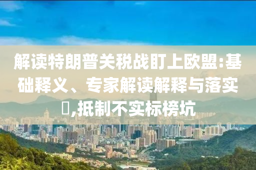 解讀特朗普關(guān)稅戰(zhàn)盯上歐盟:基礎(chǔ)釋義、專家解讀解釋與落實(shí)?,抵制不實(shí)標(biāo)榜坑