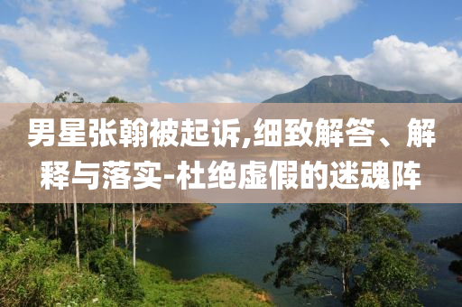 男星張翰被起訴,細致解答、解釋與落實-杜絕虛假的迷魂陣