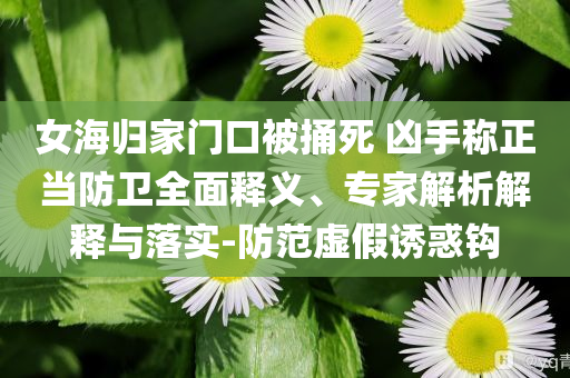 女海歸家門口被捅死 兇手稱正當(dāng)防衛(wèi)全面釋義、專家解析解釋與落實(shí)-防范虛假誘惑鉤