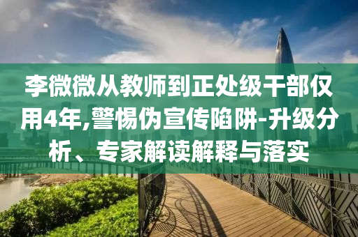 李微微從教師到正處級(jí)干部?jī)H用4年,警惕偽宣傳陷阱-升級(jí)分析、專家解讀解釋與落實(shí)