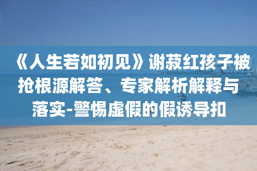 《人生若如初見(jiàn)》謝菽紅孩子被搶根源解答、專家解析解釋與落實(shí)-警惕虛假的假誘導(dǎo)扣