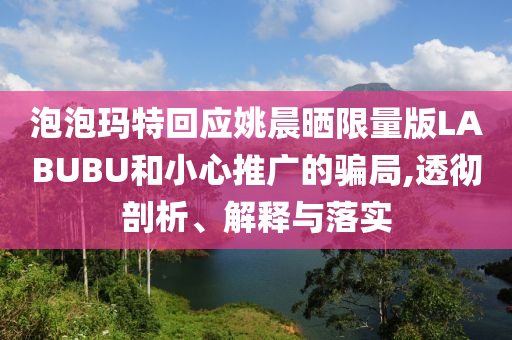 泡泡瑪特回應(yīng)姚晨曬限量版LABUBU和小心推廣的騙局,透徹剖析、解釋與落實