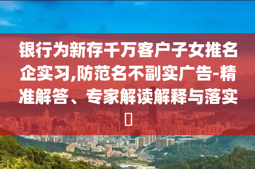 銀行為新存千萬(wàn)客戶子女推名企實(shí)習(xí),防范名不副實(shí)廣告-精準(zhǔn)解答、專家解讀解釋與落實(shí)?