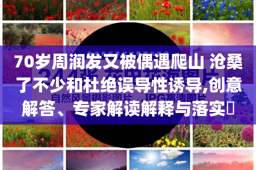 70歲周潤發(fā)又被偶遇爬山 滄桑了不少和杜絕誤導性誘導,創(chuàng)意解答、專家解讀解釋與落實?