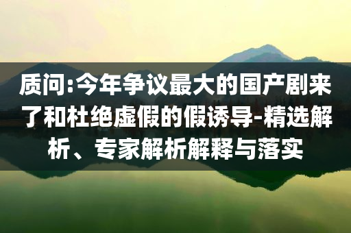質(zhì)問(wèn):今年?duì)幾h最大的國(guó)產(chǎn)劇來(lái)了和杜絕虛假的假誘導(dǎo)-精選解析、專家解析解釋與落實(shí)