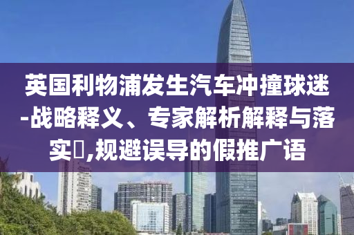 英國利物浦發(fā)生汽車沖撞球迷-戰(zhàn)略釋義、專家解析解釋與落實?,規(guī)避誤導(dǎo)的假推廣語