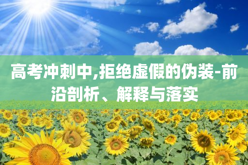 高考沖刺中,拒絕虛假的偽裝-前沿剖析、解釋與落實
