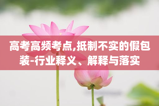 高考高頻考點,抵制不實的假包裝-行業(yè)釋義、解釋與落實