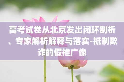高考試卷從北京發(fā)出閉環(huán)剖析、專家解析解釋與落實(shí)-抵制欺詐的假推廣像