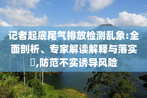 記者起底尾氣排放檢測亂象:全面剖析、專家解讀解釋與落實?,防范不實誘導(dǎo)風(fēng)險