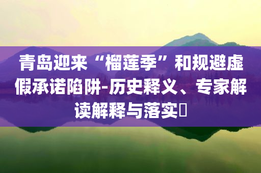 青島迎來(lái)“榴蓮季”和規(guī)避虛假承諾陷阱-歷史釋義、專家解讀解釋與落實(shí)?